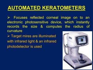 AUTOMATED KERATOMETERS
 Focuses reflected corneal image on to an
electronic photosensitive device, which instantly
records the size & computes the radius of
curvature
 Target mires are illuminated
with infrared light & an infrared
photodetector is used
 