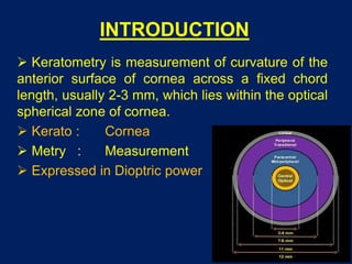 INTRODUCTION
 Keratometry is measurement of curvature of the
anterior surface of cornea across a fixed chord
length, usually 2-3 mm, which lies within the optical
spherical zone of cornea.
 Kerato : Cornea
 Metry : Measurement
 Expressed in Dioptric power
 