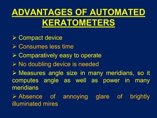 ADVANTAGES OF AUTOMATED
KERATOMETERS
 Compact device
 Consumes less time
 Comparatively easy to operate
 No doubling device is needed
 Measures angle size in many meridians, so it
computes angle as well as power in many
meridians
 Absence of annoying glare of brightly
illuminated mires
 