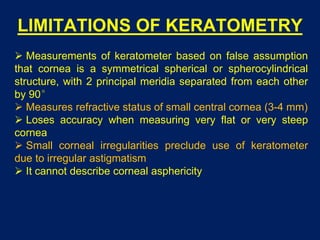 LIMITATIONS OF KERATOMETRY
 Measurements of keratometer based on false assumption
that cornea is a symmetrical spherical or spherocylindrical
structure, with 2 principal meridia separated from each other
by 90°
 Measures refractive status of small central cornea (3-4 mm)
 Loses accuracy when measuring very flat or very steep
cornea
 Small corneal irregularities preclude use of keratometer
due to irregular astigmatism
 It cannot describe corneal asphericity
 