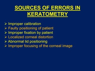 SOURCES OF ERRORS IN
KERATOMETRY
 Improper calibration
 Faulty positioning of patient
 Improper fixation by patient
 Localized corneal distortion
 Abnormal lid positioning
 Improper focusing of the corneal image
 