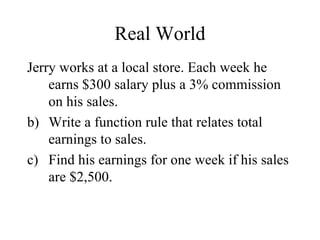 Real World Jerry works at a local store. Each week he earns $300 salary plus a 3% commission on his sales. Write a function rule that relates total earnings to sales. Find his earnings for one week if his sales are $2,500. 