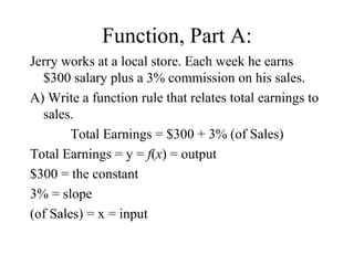 Function, Part A: Jerry works at a local store. Each week he earns $300 salary plus a 3% commission on his sales. A) Write a function rule that relates total earnings to sales. Total Earnings = $300 + 3% (of Sales) Total Earnings = y =  f ( x ) = output $300 = the constant 3% = slope (of Sales) = x = input 