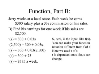 Function, Part B: Jerry works at a local store. Each week he earns $300 salary plus a 3% commission on his sales. B) Find his earnings for one week if his sales are $2,500. t(s) = 300 + 0.03s t(2,500) = 300 + 0.03s t(s) = 300 + 0.03(2,500) t(s) = 300 + 75 t(s) = $375 a week. S, here, is the input, like f(x). You can make your function notation different from f of x. Here we used t of s. t is dependant on s. So, s can change. 