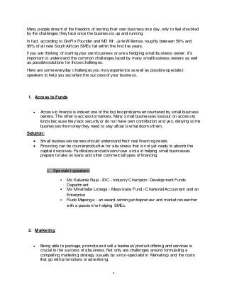 1
Many people dream of the freedom of owning their own business one day, only to feel shackled
by the challenges they face once the business is up and running.
In fact, according to GroFin Founder and MD Mr. Jurie Willemse, roughly between 50% and
95% of all new South African SMEs fail within the first five years.
If you are thinking of starting your own business or are a fledgling small business owner, it’s
important to understand the common challenges faced by many small business owners as well
as possible solutions for those challenges.
Here are some everyday challenges you may experience as well as possible specialist
speakers to help you ascertain the success of your business.
1. Access to Funds
 Access to finance is indeed one of the top two problems encountered by small business
owners. The other is access to markets. Many small businesses lose out on access to
funds because they lack security or do not have own contribution and yes, denying some
businesses the money they need to stay afloat is what dooms them.
Solution:
 Small businesses owners should understand their real financing needs
 Financing can be counterproductive for a business that is not yet ready to absorb the
capital it receives. Facilitators and advisors have a role in helping small businesses
prepare to take on loans and other commercial types of financing.
o Specialist speakers:
 Ms Kalvenie Raja - IDC - Industry Champion: Development Funds
Department
 Ms Mmathebe Lobega - Masisizane Fund - Chartered Accountant and an
Enterprise
 Rudo Maponga - an award-winning entrepreneur and market researcher
with a passion for helping SMEs.
2. Marketing
 Being able to package, promote and sell a business’ product offering and services is
crucial to the success of a business. Not only are challenges around formulating a
compelling marketing strategy (usually by a non-specialist in Marketing) and the costs
that go with promotions or advertising.
 