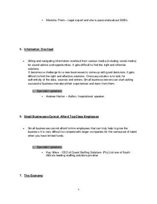 3
 Monisha Prem – Legal expert and she is passionate about SMEs
5. Information Overload
 Sifting and navigating information overload from various media (including social media)
for sound advice and opportunities. It gets difficult to find the right and effective
solutions.
It becomes a challenge for a new businesses to come up with good decisions. It gets
difficult to find the right and effective solutions. One easy solution is to look for
authenticity of the data, sources and writers. Small business owners can start asking
successful businessmen about their experiences and learn from them.
o Specialist speakers:
 Andrew Horton – Author, Inspirational speaker.
6. Small Businesses Cannot Afford Top Class Employees
 Small businesses cannot afford to hire employees that can truly help to grow the
business. It is very difficult to compete with larger companies for the same pool of talent
when you have limited funds.
o Specialist speakers:
 Kay Vittee - CEO of Quest Staffing Solutions (Pty) Ltd one of South
Africa’s leading staffing solutions provider
7. The Economy.
 