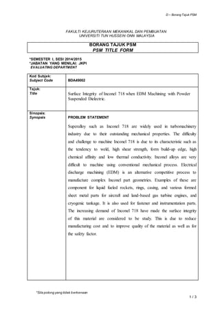 D – Borang Tajuk PSM
*Sila potong yang tidak berkenaan
1 / 3
FAKULTI KEJURUTERAAN MEKANIKAL DAN PEMBUATAN
UNIVERSITI TUN HUSSEIN ONN MALAYSIA
BORANG TAJUK PSM
PSM TITLE FORM
*SEMESTER I, SESI 2014/2015
*JABATAN YANG MENILAI: JKPI
EVALUATING DEPARTMENT
Kod Subjek:
Subject Code BDA49002
Tajuk:
Title Surface Integrity of Inconel 718 when EDM Machining with Powder
Suspended Dielectric.
Sinopsis:
Synopsis PROBLEM STATEMENT
Superalloy such as Inconel 718 are widely used in turbomachinery
industry due to their outstanding mechanical properties. The difficulty
and challenge to machine Inconel 718 is due to its characteristic such as
the tendency to weld, high shear strength, form build-up edge, high
chemical affinity and low thermal conductivity. Inconel alloys are very
difficult to machine using conventional mechanical process. Electrical
discharge machining (EDM) is an alternative competitive process to
manufacture complex Inconel part geometries. Examples of these are
component for liquid fueled rockets, rings, casing, and various formed
sheet metal parts for aircraft and land-based gas turbine engines, and
cryogenic tankage. It is also used for fastener and instrumentation parts.
The increasing demand of Inconel 718 have made the surface integrity
of this material are considered to be study. This is due to reduce
manufacturing cost and to improve quality of the material as well as for
the safety factor.
 