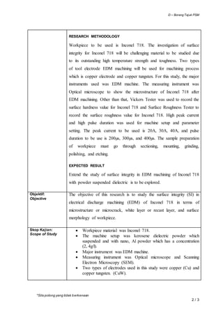 D – Borang Tajuk PSM
*Sila potong yang tidak berkenaan
2 / 3
RESEARCH METHODOLOGY
Workpiece to be used is Inconel 718. The investigation of surface
integrity for Inconel 718 will be challenging material to be studied due
to its outstanding high temperature strength and toughness. Two types
of tool electrode EDM machining will be used for machining process
which is copper electrode and copper tungsten. For this study, the major
instruments used was EDM machine. The measuring instrument was
Optical microscope to show the microstructure of Inconel 718 after
EDM machining. Other than that, Vickers Tester was used to record the
surface hardness value for Inconel 718 and Surface Roughness Tester to
record the surface roughness value for Inconel 718. High peak current
and high pulse duration was used for machine setup and parameter
setting. The peak current to be used is 20A, 30A, 40A, and pulse
duration to be use is 200µs, 300µs, and 400µs. The sample preparation
of workpiece must go through sectioning, mounting, grinding,
polishing, and etching.
EXPECTED RESULT
Extend the study of surface integrity in EDM machining of Inconel 718
with powder suspended dielectric is to be explored.
Objektif:
Objective
The objective of this research is to study the surface integrity (SI) in
electrical discharge machining (EDM) of Inconel 718 in terms of
microstructure or microcrack, white layer or recast layer, and surface
morphology of workpiece.
Skop Kajian:
Scope of Study
 Workpiece material was Inconel 718.
 The machine setup was kerosene dielectric powder which
suspended and with nano, Al powder which has a concentration
(2, 4g/l).
 Major instrument was EDM machine.
 Measuring instrument was Optical microscope and Scanning
Electron Microscopy (SEM).
 Two types of electrodes used in this study were copper (Cu) and
copper tungsten. (CuW).
 