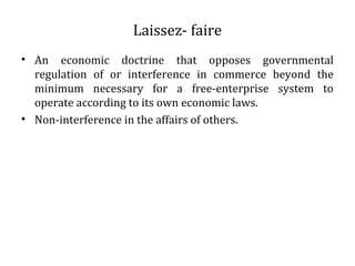 Laissez- faire
• An economic doctrine that opposes governmental
regulation of or interference in commerce beyond the
minimum necessary for a free-enterprise system to
operate according to its own economic laws.
• Non-interference in the affairs of others.
 