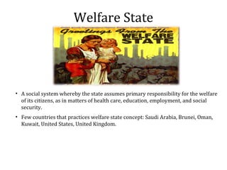 Welfare State
• A social system whereby the state assumes primary responsibility for the welfare
of its citizens, as in matters of health care, education, employment, and social
security.
• Few countries that practices welfare state concept: Saudi Arabia, Brunei, Oman,
Kuwait, United States, United Kingdom.
 