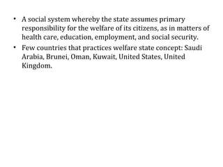 • A social system whereby the state assumes primary
responsibility for the welfare of its citizens, as in matters of
health care, education, employment, and social security.
• Few countries that practices welfare state concept: Saudi
Arabia, Brunei, Oman, Kuwait, United States, United
Kingdom.
 