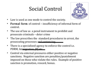 Social Control
• Law is used as one mode to control the society.
• Formal form of control – insufficiency of informal form of
control.
• The use of law as a penal instrument to prohibit and
prosecute criminals – deter crime
• The law prescribes the standard procedures to arrest, the
prosecuting processes and sentencing.
• There is a specialized agency to enforce the control i.e.
PDRM, Immigration, JPJ etc.
• Control via external pressures either positive or negative
sanctions. Negative sanction are penalties/punishment
imposed on those who violate the rules. Example of positive
sanction is promotion, reward, bonus.
 