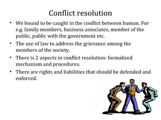 Conflict resolution
• We bound to be caught in the conflict between human. For
e.g. family members, business associates, member of the
public, public with the government etc.
• The use of law to address the grievance among the
members of the society.
• There is 2 aspects in conflict resolution: formalized
mechanism and procedures.
• There are rights and liabilities that should be defended and
enforced.
 