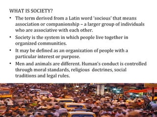 WHAT IS SOCIETY?
• The term derived from a Latin word ‘socious’ that means
association or companionship – a larger group of individuals
who are associative with each other.
• Society is the system in which people live together in
organized communities.
• It may be defined as an organization of people with a
particular interest or purpose.
• Men and animals are different. Human’s conduct is controlled
through moral standards, religious doctrines, social
traditions and legal rules.
 