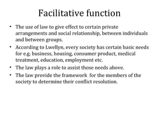 Facilitative function
• The use of law to give effect to certain private
arrangements and social relationship, between individuals
and between groups.
• According to Lwellyn, every society has certain basic needs
for e.g. business, housing, consumer product, medical
treatment, education, employment etc.
• The law plays a role to assist those needs above.
• The law provide the framework for the members of the
society to determine their conflict resolution.
 