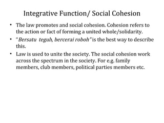 Integrative Function/ Social Cohesion
• The law promotes and social cohesion. Cohesion refers to
the action or fact of forming a united whole/solidarity.
• “Bersatu teguh, bercerai roboh” is the best way to describe
this.
• Law is used to unite the society. The social cohesion work
across the spectrum in the society. For e.g. family
members, club members, political parties members etc.
 