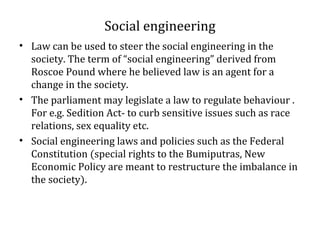 Social engineering
• Law can be used to steer the social engineering in the
society. The term of “social engineering” derived from
Roscoe Pound where he believed law is an agent for a
change in the society.
• The parliament may legislate a law to regulate behaviour .
For e.g. Sedition Act- to curb sensitive issues such as race
relations, sex equality etc.
• Social engineering laws and policies such as the Federal
Constitution (special rights to the Bumiputras, New
Economic Policy are meant to restructure the imbalance in
the society).
 