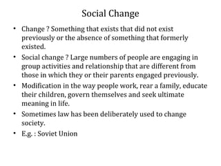 Social Change
• Change ? Something that exists that did not exist
previously or the absence of something that formerly
existed.
• Social change ? Large numbers of people are engaging in
group activities and relationship that are different from
those in which they or their parents engaged previously.
• Modification in the way people work, rear a family, educate
their children, govern themselves and seek ultimate
meaning in life.
• Sometimes law has been deliberately used to change
society.
• E.g. : Soviet Union
 