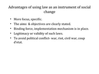 Advantages of using law as an instrument of social
change
• More focus, specific.
• The aims & objectives are clearly stated.
• Binding force, implementation mechanism is in place.
• Legitimacy or validity of such laws.
• To avoid political conflict- war, riot, civil war, coup
d’etat.
 