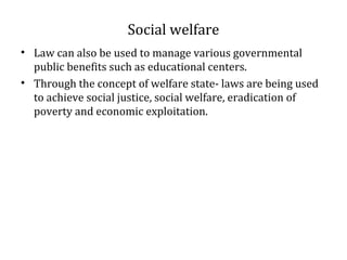 Social welfare
• Law can also be used to manage various governmental
public benefits such as educational centers.
• Through the concept of welfare state- laws are being used
to achieve social justice, social welfare, eradication of
poverty and economic exploitation.
 