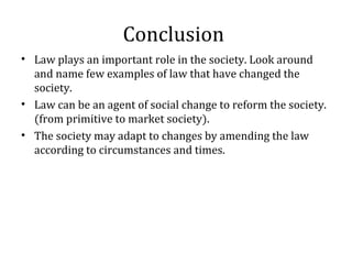 Conclusion
• Law plays an important role in the society. Look around
and name few examples of law that have changed the
society.
• Law can be an agent of social change to reform the society.
(from primitive to market society).
• The society may adapt to changes by amending the law
according to circumstances and times.
 