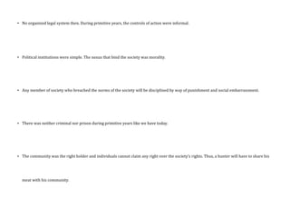 • No organized legal system then. During primitive years, the controls of action were informal.
• Political institutions were simple. The nexus that bind the society was morality.
• Any member of society who breached the norms of the society will be disciplined by way of punishment and social embarrassment.
• There was neither criminal nor prison during primitive years like we have today.
• The community was the right holder and individuals cannot claim any right over the society’s rights. Thus, a hunter will have to share his
meat with his community.
 