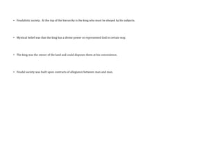 • Feudalistic society. At the top of the hierarchy is the king who must be obeyed by his subjects.
• Mystical belief was that the king has a divine power or represented God in certain way.
• The king was the owner of the land and could disposes them at his convenience.
• Feudal society was built upon contracts of allegiance between man and man.
 