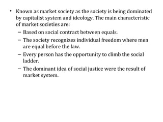 • Known as market society as the society is being dominated
by capitalist system and ideology. The main characteristic
of market societies are:
– Based on social contract between equals.
– The society recognizes individual freedom where men
are equal before the law.
– Every person has the opportunity to climb the social
ladder.
– The dominant idea of social justice were the result of
market system.
 