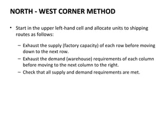 • Start in the upper left-hand cell and allocate units to shipping
routes as follows:
– Exhaust the supply (factory capacity) of each row before moving
down to the next row.
– Exhaust the demand (warehouse) requirements of each column
before moving to the next column to the right.
– Check that all supply and demand requirements are met.
NORTH - WEST CORNER METHODNORTH - WEST CORNER METHOD
 