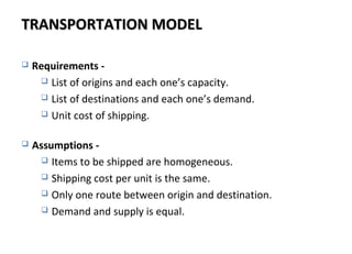 TRANSPORTATION MODELTRANSPORTATION MODEL
 Requirements -
 List of origins and each one’s capacity.
 List of destinations and each one’s demand.
 Unit cost of shipping.
 Assumptions -
 Items to be shipped are homogeneous.
 Shipping cost per unit is the same.
 Only one route between origin and destination.
 Demand and supply is equal.
 