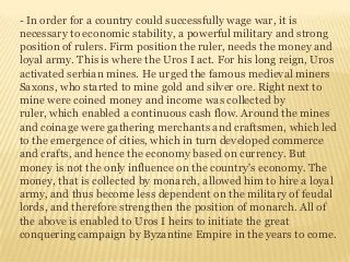 - In order for a country could successfully wage war, it is
necessary to economic stability, a powerful military and strong
position of rulers. Firm position the ruler, needs the money and
loyal army. This is where the Uros I act. For his long reign, Uros
activated serbian mines. He urged the famous medieval miners
Saxons, who started to mine gold and silver ore. Right next to
mine were coined money and income was collected by
ruler, which enabled a continuous cash flow. Around the mines
and coinage were gathering merchants and craftsmen, which led
to the emergence of cities, which in turn developed commerce
and crafts, and hence the economy based on currency. But
money is not the only influence on the country's economy. The
money, that is collected by monarch, allowed him to hire a loyal
army, and thus become less dependent on the military of feudal
lords, and therefore strengthen the position of monarch. All of
the above is enabled to Uros I heirs to initiate the great
conquering campaign by Byzantine Empire in the years to come.
 