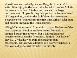 - Uroš I was succeeded by his son Dragutin from 1276.to
1282. After injury in the hunt 1282, he left to brother Milutin
the southern region of Serbia, and he ruled the larger
northern part till 1316. During this period, he became vassal
of Hungary king, and for the faithful service he receives
Belgrade town (Belgrade for the first time Serbian ruler run)
and became known as the "King of Srem."
- King Milutin was ruled from 1282. to 1321. He is one of the
most important Serbian medieval rulers. Not only is
occupied Byzantine territory, but is known as a great
benefactor (monasteries Gracanica, Banjska, Our Lady of
Ljeviš,...). What he won from the Byzantines in
Macedonia, his Tzar was admitted as a dowry when took a
five-year old princess Simonides, for his wife.
 