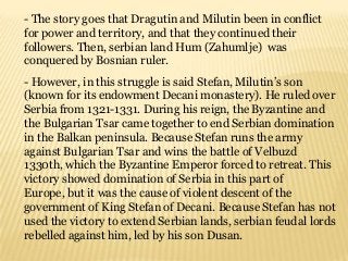 - The story goes that Dragutin and Milutin been in conflict
for power and territory, and that they continued their
followers. Then, serbian land Hum (Zahumlje) was
conquered by Bosnian ruler.
- However, in this struggle is said Stefan, Milutin’s son
(known for its endowment Decani monastery). He ruled over
Serbia from 1321-1331. During his reign, the Byzantine and
the Bulgarian Tsar came together to end Serbian domination
in the Balkan peninsula. Because Stefan runs the army
against Bulgarian Tsar and wins the battle of Velbuzd
1330th, which the Byzantine Emperor forced to retreat. This
victory showed domination of Serbia in this part of
Europe, but it was the cause of violent descent of the
government of King Stefan of Decani. Because Stefan has not
used the victory to extend Serbian lands, serbian feudal lords
rebelled against him, led by his son Dusan.
 