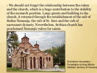 - We should not forget the relationship between the rulers
and the church, which is a huge contribution to the stability
of the monarch position. Large grants and building to the
church, it returned through the establishment of the cult of
Stefan Nemanja, the cult of St. Save and the cult of
sacrosanct dynasty. Nevertheless, Serbian church has
proclaimed Nemanjic rulers for saints.
Gračanica monastery –
Foundation of king Milutin
(Serbian territory of Kosovo)
 