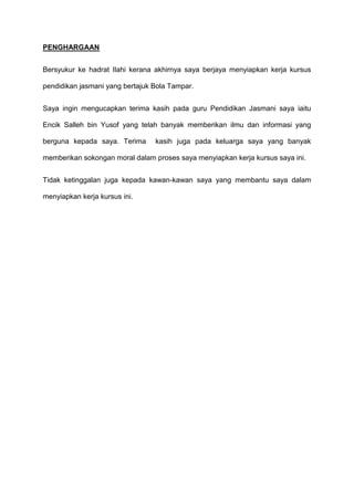 PENGHARGAAN
Bersyukur ke hadrat Ilahi kerana akhirnya saya berjaya menyiapkan kerja kursus
pendidikan jasmani yang bertajuk Bola Tampar.
Saya ingin mengucapkan terima kasih pada guru Pendidikan Jasmani saya iaitu
Encik Salleh bin Yusof yang telah banyak memberikan ilmu dan informasi yang
berguna kepada saya. Terima kasih juga pada keluarga saya yang banyak
memberikan sokongan moral dalam proses saya menyiapkan kerja kursus saya ini.
Tidak ketinggalan juga kepada kawan-kawan saya yang membantu saya dalam
menyiapkan kerja kursus ini.
 