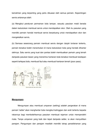 kemahiran yang terpenting yang perlu dikuasai oleh semua pemain. Kepentingan
servis antaranya ialah:
(a) Mengikut peraturan permainan bola tampar, sesuatu pasukan mesti berada
dalam kedudukan membuat servis untuk mendapatkan skor. Oleh itu pasukan yang
memiliki pemain handal membuat servis berpeluang untuk mendapatkan skor dan
mengekalkan servis.
(b) Semasa seseorang pemain membuat servis dengan darjah lontaran tertentu,
pemain tersebut boleh menentukan di mana kedudukan bola yang hendak dihantar
olehnya. Satu servis yang kuat dan pantas boleh membuatkan pemain yang lemah
daripada pasukan lawan yang menerima hantaran bola tersebut membuat kesilapan
seperti terlepas bola, membuat faul atau membuat hantaran lemah (poor pass).
Mengumpan
Mengumpan atau membuat umpanan (setting) adalah pergerakan di mana
pemain 'setter' akan menghantar bola mengikut ketinggian dan arah tertentu kepada
rakannya bagi membolehkannya pasukan membuat rejaman untuk memperolehi
mata. Tanpa umpanan yang baik dan tepat daripada setter, ia akan menyulitkan
perejam. Pengumpan dan perejam mestilah memiliki tahap persefahaman yang
 