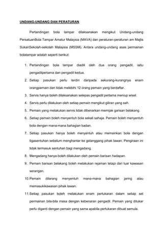 UNDANG-UNDANG DAN PERATURAN
Pertandingan bola tampar dilaksanakan mengikut Undang-undang
PersatuanBola Tampar Amatur Malaysia (MAVA) dan peraturan-peraturan am Majlis
SukanSekolah-sekolah Malaysia (MSSM). Antara undang-undang asas permainan
bolatampar adalah seperti berikut:
1. Pertandingan bola tampar diadili oleh dua orang pengadil, iaitu
pengadilpertama dan pengadil kedua.
2. Setiap pasukan perlu terdiri daripada sekurang-kurangnya enam
orangpemain dan tidak melebihi 12 orang pemain yang berdaftar.
3. Servis hanya boleh dilaksanakan selepas pengadil pertama meniup wisel.
4. Servis perlu dilakukan oleh setiap pemain mengikut giliran yang sah.
5. Pemain yang melakukan servis tidak dibenarkan memijak garisan belakang.
6. Setiap pemain boleh menyentuh bola sekali sahaja. Pemain boleh menyentuh
bola dengan mana-mana bahagian badan.
7. Setiap pasukan hanya boleh menyentuh atau memainkan bola dengan
tigasentuhan sebelum menghantar ke gelanggang pihak lawan. Pengiraan ini
tidak termasuk sentuhan bagi mengadang.
8. Mengadang hanya boleh dilakukan oleh pemain barisan hadapan.
9. Pemain barisan belakang boleh melakukan rejaman tetapi dari luar kawasan
serangan.
10.Pemain dilarang menyentuh mana-mana bahagian jaring atau
memasukikawasan pihak lawan.
11.Setiap pasukan boleh melakukan enam pertukaran dalam setiap set
permainan bila-bila masa dengan kebenaran pengadil. Pemain yang ditukar
perlu diganti dengan pemain yang sama apabila pertukaran dibuat semula.
 