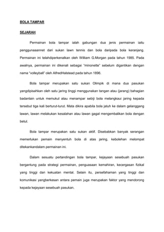 BOLA TAMPAR
SEJARAH
Permainan bola tampar ialah gabungan dua jenis permainan iaitu
penggunaaannet dari sukan lawn tennis dan bola daripada bola keranjang.
Permainan ini telahdiperkenalkan oleh William G.Morgan pada tahun 1985. Pada
awalnya, permainan ini dikenali sebagai “minonette” sebelum digantikan dengan
nama “volleyball” oleh AlfredHalstead pada tahun 1896.
Bola tampar merupakan satu sukan Olimpik di mana dua pasukan
yangdipisahkan oleh satu jaring tinggi menggunakan tangan atau (jarang) bahagian
badanlain untuk memukul atau menampar sebiji bola melangkaui jaring kepada
tersebut tiga kali berturut-turut. Mata dikira apabila bola jatuh ke dalam gelanggang
lawan, lawan melakukan kesalahan atau lawan gagal mengembalikan bola dengan
betul.
Bola tampar merupakan satu sukan aktif. Disebabkan banyak serangan
memerlukan pemain menyentuh bola di atas jaring, kebolehan melompat
ditekankandalam permainan ini.
Dalam sesuatu pertandingan bola tampar, kejayaan sesebuah pasukan
bergantung pada strategi permainan, penguasaan kemahiran, kecergasan fizikal
yang tinggi dan kekuatan mental. Selain itu, persefahaman yang tinggi dan
komunikasi yangberkesan antara pemain juga merupakan faktor yang mendorong
kepada kejayaan sesebuah pasukan.
 