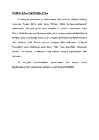 SEJARAH BOLA TAMPAR MALAYSIA
Di Malaysia, permainan ini diperkenalkan oleh pasukan pelawat dariHong
Kong dan Negara China pada tahun 1930-an. Ketika itu banyakperlawanan
persahabatan dan pertunjukan telah diadakan di Bandar Utamaseperti Pulau
Pinang, Kuala Lempeu dan Singapura atas usaha persatuan dankelab kebajikan di
Tionghua yang wujud pada masa itu. Di Malaysia, permainanbola tampar dikawal
oleh Kesatuan Bola Tampar Amatur Malaysia (MalaysiaAmateur Volleyball
Association) yang ditubuhkan pada tahun 1959. Pada tahun1927, Kejohanan
pertama bola tampar di Malaysia yang dikenali sebagai LigaSelangor telah
dianjurkan.
Di peringkat sekolah-sekolah, pertandingan bola tampar dianjur
ataudikelolakan oleh Majlis Sukan Sekolah-sekolah Malaysia (MSSM)
 