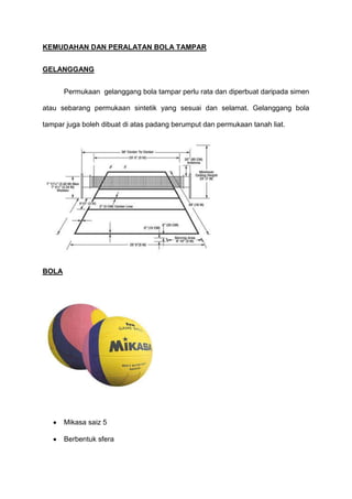 KEMUDAHAN DAN PERALATAN BOLA TAMPAR
GELANGGANG
Permukaan gelanggang bola tampar perlu rata dan diperbuat daripada simen
atau sebarang permukaan sintetik yang sesuai dan selamat. Gelanggang bola
tampar juga boleh dibuat di atas padang berumput dan permukaan tanah liat.
BOLA
Mikasa saiz 5
Berbentuk sfera
 