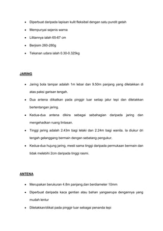 Diperbuat daripada lapisan kulit fleksibel dengan satu pundit getah
Mempunyai sejenis warna
Lilitannya ialah 65-67 cm
Berjisim 260-280g
Tekanan udara ialah 0.30-0.325kg
JARING
Jaring bola tampar adalah 1m lebar dan 9.50m panjang yang diletakkan di
atas paksi garisan tengah.
Dua antena diikatkan pada pinggir luar setiap jalur tepi dan diletakkan
bertentangan jaring.
Kedua-dua antena dikira sebagai sebahagian daripada jaring dan
mengehadkan ruang lintasan.
Tinggi jaring adalah 2.43m bagi lelaki dan 2.24m bagi wanita. Ia diukur dri
tengah gelanggang bermain dengan sebatang pengukur.
Kedua-dua hujung jaring, mesti sama tinggi daripada permukaan bermain dan
tidak melebihi 2cm daripada tinggi rasmi.
ANTENA
Merupakan berukuran 4.8m panjang,dan berdiameter 10mm
Diperbuat daripada kaca gentian atau bahan yangserupa dengannya yang
mudah lentur
Diletakkan/diikat pada pinggir luar sebagai penanda tepi
 