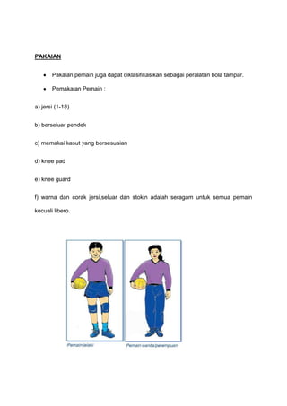 PAKAIAN
Pakaian pemain juga dapat diklasifikasikan sebagai peralatan bola tampar.
Pemakaian Pemain :
a) jersi (1-18)
b) berseluar pendek
c) memakai kasut yang bersesuaian
d) knee pad
e) knee guard
f) warna dan corak jersi,seluar dan stokin adalah seragam untuk semua pemain
kecuali libero.
 