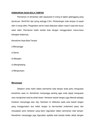 KEMAHIRAN ASAS BOLA TAMPAR
Permainan ini dimainkan oleh sepasukan 6 orang di dalam gelanggang yang
berukuran 18mX19m dan jaring setinggi 2.5m. Pertandingan bola tampar di kawal
oleh 2 orang referi. Pergerakan servis mesti dilakukan dalam masa 5 saat dari bunyi
wisel referi. Permainan boleh kontek bola dengan menggunakan mana-mana
bahagian badannya.
Kemahiran Asas Bola Tampar
i) Menyangga
ii) Servis
iii) Merejam
iv) Menghadang
v) Mengumpan
Menyangga
Sebelum anda mahir dalam permainan bola tampar anda perlu menguasai
kemahiran asas ini. Kemahiran menyangga penting agar anda dapat menguasai
cara menghantar bola ke pihak lawan. Hantaran bawah tangan juga dikenali sebagai
hantaran menyangga atau 'dig'. Hantaran ini dilakukan pada aras bawah tangan
yang menggunakan dua belah tangan (a two-handed underhand pass) dan
merupakan jenis hantaran yang lazim digunakan dalam permainan bola tampar.
Kemahiran menyangga juga digunakan apabila bola berada terlalu dekat dengan
 