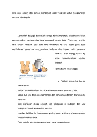 lantai dan pemain tidak sempat mengambil posisi yang baik untuk menggunakan
hantaran atas kepala.
Kemahiran dig juga digunakan sebagai teknik menahan, terutamanya untuk
menyelamatkan hantaran dan juga mengawal semula bola. Contohnya, apabila
pihak lawan merejam bola atau bola dimainkan ke satu posisi yang tidak
membolehkan penerima menggunakan hantaran atas kepala maka penerima
hantaran akan menggunakan dig
untuk menyelamatkan pukulan
tersebut.
Teknik-teknik Menyangga:
Pastikan kedua-dua ibu jari
adalah selari.
Jari-jari hendaklah dilipat dan dirapatkan antara satu sama yang lain.
Kedua-dua siku dikunci dengan lengan dan pergelangan tangan diluruskan ke
hadapan.
Kaki dijarakkan denga sebelah kaki diletakkan di hadapan dan lutut
dibengkokkan untuk menerima hantaran.
Letakkan kaki luar ke hadapan dan pusing badan untuk menghadap sasaran
sebelum bermain bola.
Tolak bola ke atas dengan pergerakan bahu yang minimum.
 