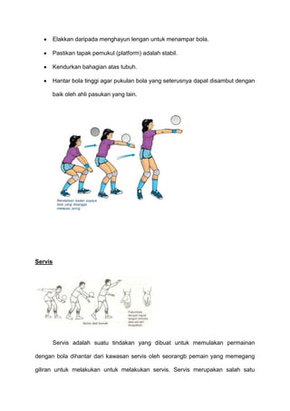 Elakkan daripada menghayun lengan untuk menampar bola.
Pastikan tapak pemukul (platform) adalah stabil.
Kendurkan bahagian atas tubuh.
Hantar bola tinggi agar pukulan bola yang seterusnya dapat disambut dengan
baik oleh ahli pasukan yang lain.
Servis
Servis adalah suatu tindakan yang dibuat untuk memulakan permainan
dengan bola dihantar dari kawasan servis oleh seorangb pemain yang memegang
giliran untuk melakukan untuk melakukan servis. Servis merupakan salah satu
 