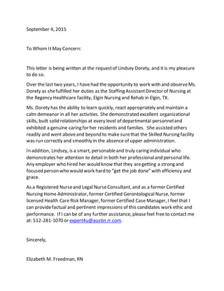 September 4, 2015
To Whom ItMay Concern:
This letter is being written at the requestof Lindsey Dorety, and it is my pleasure
to do so.
Over the last two years, I havehad the opportunity to work with and observeMs.
Dorety as shefulfilled her duties as the Staffing AssistantDirector of Nursing at
the Regency Healthcare facility, Elgin Nursing and Rehab in Elgin, TX.
Ms. Dorety has the ability to learn quickly, react appropriately and maintain a
calm demeanor in all her activities. She demonstrated excellent organizational
skills, built solid relationships at every level of departmental personneland
exhibited a genuine caring for her residents and families. She assisted others
readily and went aboveand beyond to make surethat the Skilled Nursing facility
was run correctly and smoothly in the absence of upper administration.
In addition, Lindsey, is a smart, personableand truly caring individual who
demonstrates her attention to detail in both her professionaland personallife.
Any employer who hired her would know that they aregetting a strong and
focused person who would work hard to “get the job done” with efficiency and
grace.
As a Registered Nurseand Legal NurseConsultant, and as a former Certified
Nursing Home Administrator, former Certified Gerontological Nurse, former
licensed Health Care Risk Manager, former Certified Case Manager, I feel that I
can providefactual and pertinent impressions of this candidates work ethic and
performance. If I can be of any further assistance, pleasefeel free to contact me
at: 512-281-1070 or expert4u@austin.rr.com.
Sincerely,
Elizabeth M. Freedman, RN
 