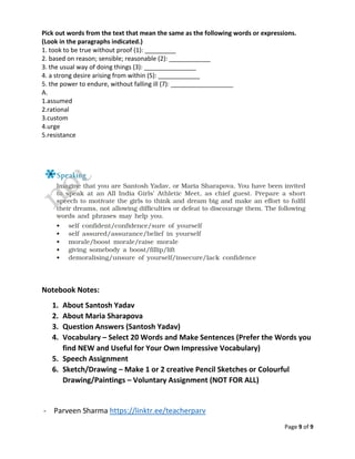 Page 9 of 9
Pick out words from the text that mean the same as the following words or expressions.
(Look in the paragraphs indicated.)
1. took to be true without proof (1): _________
2. based on reason; sensible; reasonable (2): ____________
3. the usual way of doing things (3): _______________
4. a strong desire arising from within (5): ____________
5. the power to endure, without falling ill (7): __________________
A.
1.assumed
2.rational
3.custom
4.urge
5.resistance
Notebook Notes:
1. About Santosh Yadav
2. About Maria Sharapova
3. Question Answers (Santosh Yadav)
4. Vocabulary – Select 20 Words and Make Sentences (Prefer the Words you
find NEW and Useful for Your Own Impressive Vocabulary)
5. Speech Assignment
6. Sketch/Drawing – Make 1 or 2 creative Pencil Sketches or Colourful
Drawing/Paintings – Voluntary Assignment (NOT FOR ALL)
- Parveen Sharma https://linktr.ee/teacherparv
 