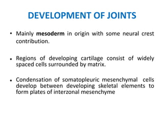 DEVELOPMENT OF JOINTS
• Mainly mesoderm in origin with some neural crest
contribution.
 Regions of developing cartilage consist of widely
spaced cells surrounded by matrix.
 Condensation of somatopleuric mesenchymal cells
develop between developing skeletal elements to
form plates of interzonal mesenchyme
 