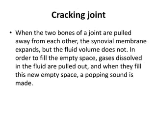 Cracking joint
• When the two bones of a joint are pulled
away from each other, the synovial membrane
expands, but the fluid volume does not. In
order to fill the empty space, gases dissolved
in the fluid are pulled out, and when they fill
this new empty space, a popping sound is
made.
 