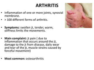 ARTHRITIS
• Inflammation of one or more joints, synovial
membrane.
• > 100 different forms of arthritis.
• Symptoms: swollen jt, tender, warm,
stiffness limits the movements.
• Main complaint: jt pain ( due to
inflammation that occurs around the jt,
damage to the jt from disease, daily wear
and tear of the jt, muscle strains caused by
forceful movement)
• Most common: osteoarthritis
 